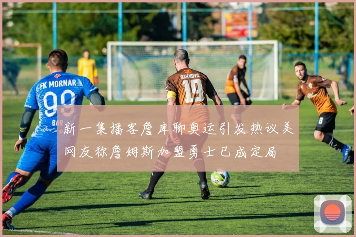 新一集播客詹库聊奥运引发热议美网友称詹姆斯加盟勇士已成定局