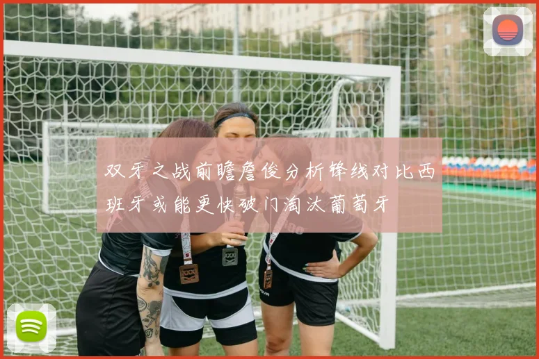 双牙之战前瞻詹俊分析锋线对比西班牙或能更快破门淘汰葡萄牙
