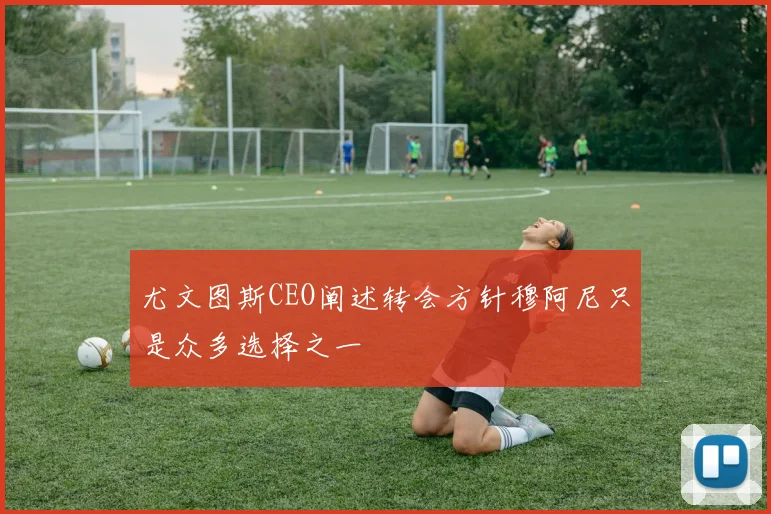 尤文图斯CEO阐述转会方针穆阿尼只是众多选择之一