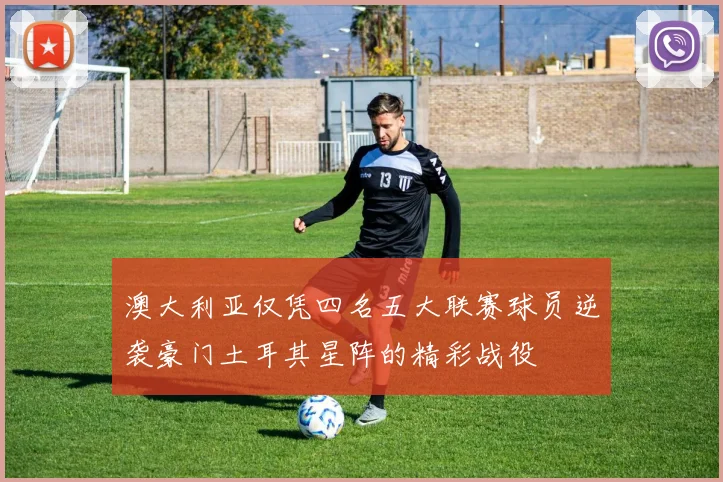 澳大利亚仅凭四名五大联赛球员逆袭豪门土耳其星阵的精彩战役