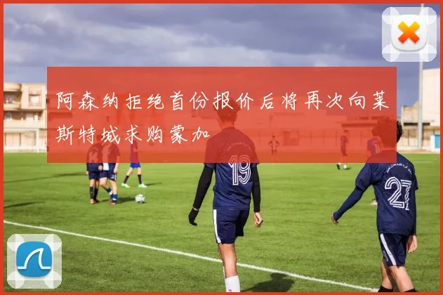 阿森纳拒绝首份报价后将再次向莱斯特城求购蒙加