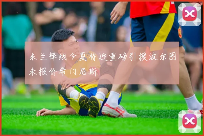 米兰锋线今夏将迎重磅引援波尔图未报价希门尼斯