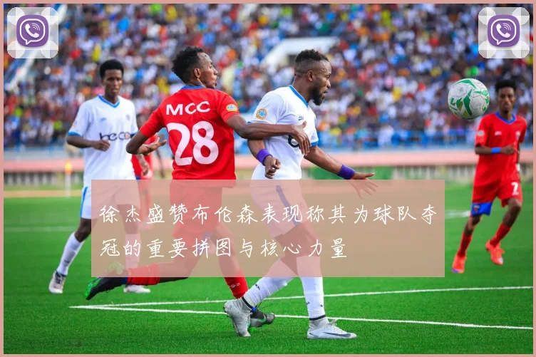 徐杰盛赞布伦森表现称其为球队夺冠的重要拼图与核心力量