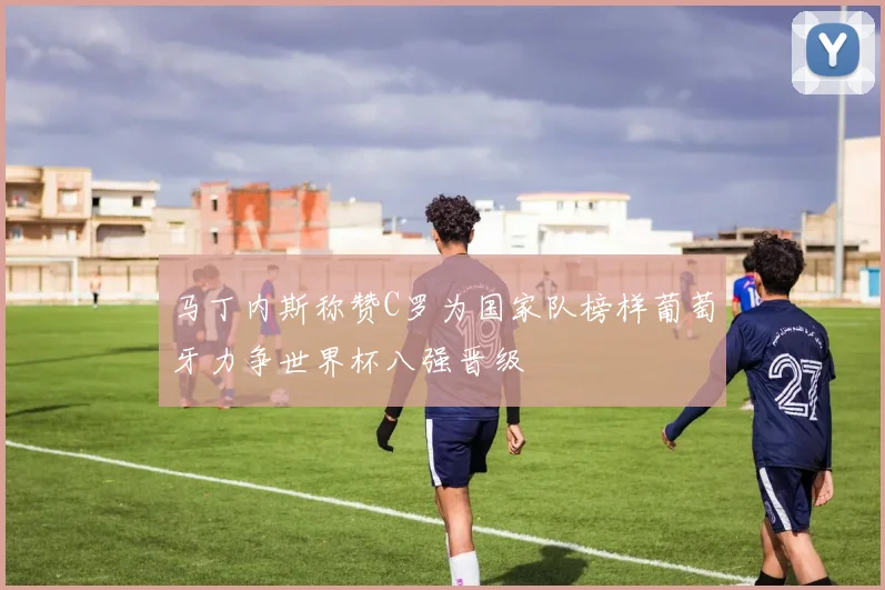 马丁内斯称赞C罗为国家队榜样葡萄牙力争世界杯八强晋级