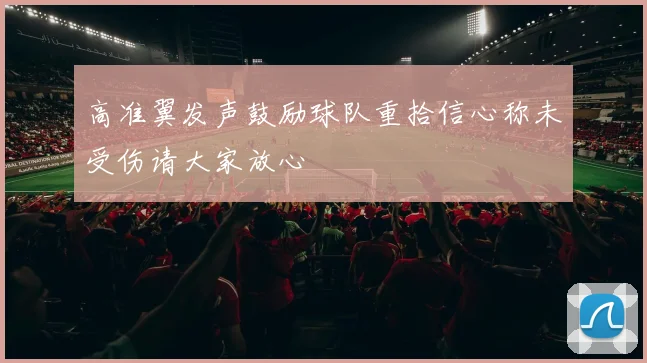 高准翼发声鼓励球队重拾信心称未受伤请大家放心