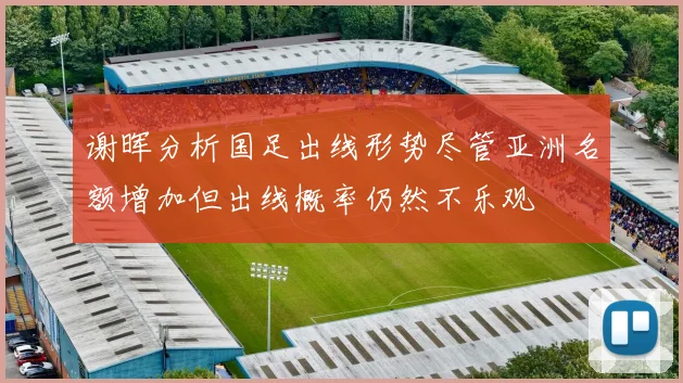 谢晖分析国足出线形势尽管亚洲名额增加但出线概率仍然不乐观