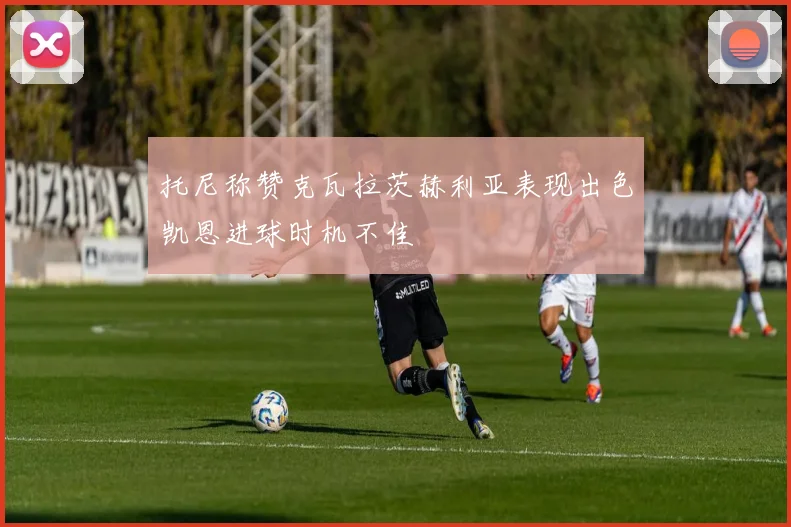 托尼称赞克瓦拉茨赫利亚表现出色凯恩进球时机不佳