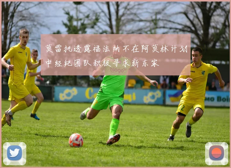 莫雷托透露福法纳不在阿莫林计划中经纪团队积极寻求新东家
