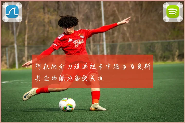阿森纳全力追逐纽卡中场吉马良斯其全面能力备受关注