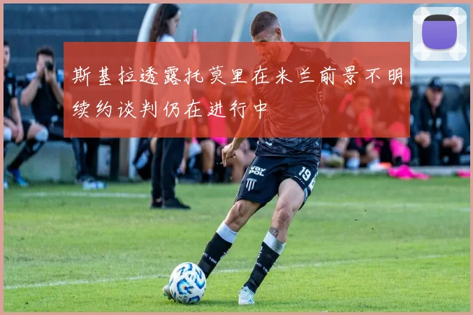 斯基拉透露托莫里在米兰前景不明续约谈判仍在进行中