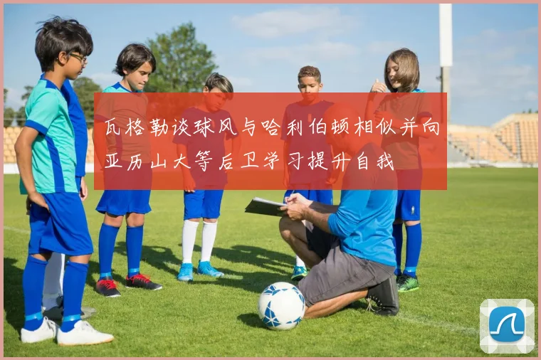 瓦格勒谈球风与哈利伯顿相似并向亚历山大等后卫学习提升自我