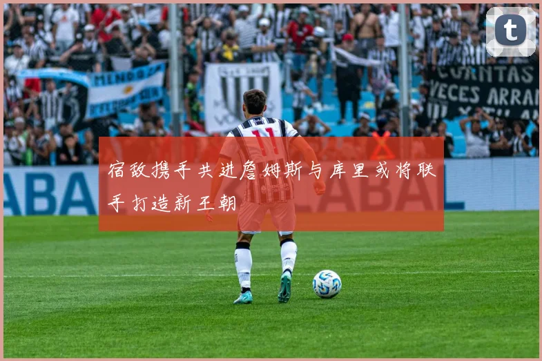 宿敌携手共进詹姆斯与库里或将联手打造新王朝