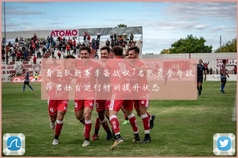 青岛队新赛季备战仅7名队员参与段昂君独自进行特训提升状态