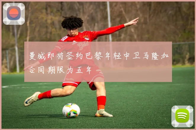 曼城即将签约巴黎年轻中卫马隆加合同期限为五年