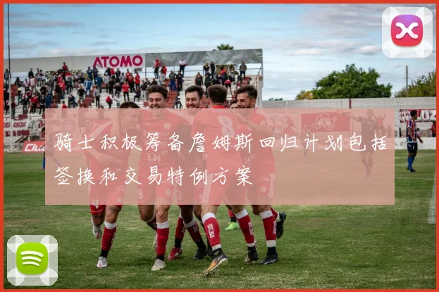 骑士积极筹备詹姆斯回归计划包括签换和交易特例方案