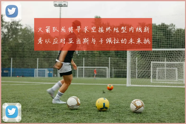 火箭队或将寻求空接终结型内线新秀以应对亚当斯与卡佩拉的未来挑战